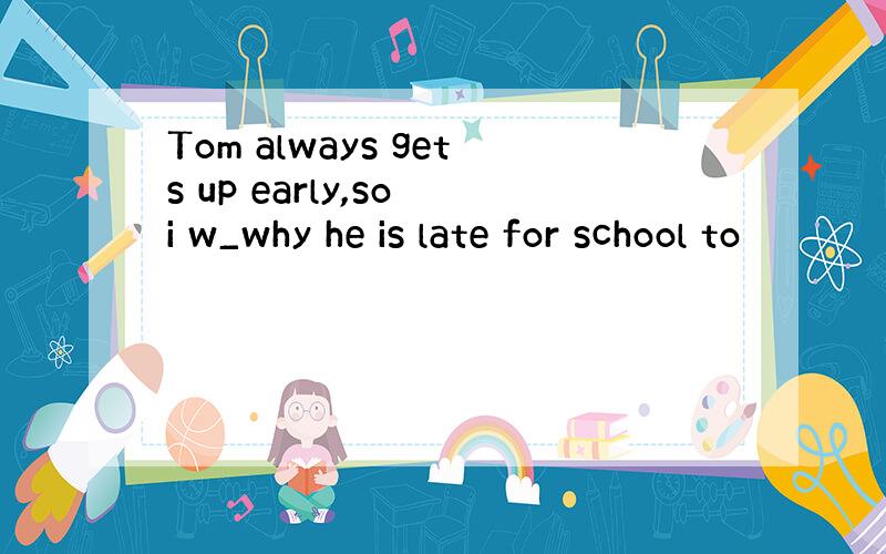 Tom always gets up early,so i w_why he is late for school to