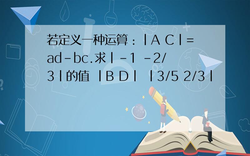 若定义一种运算：丨A C丨=ad-bc.求丨-1 -2/3丨的值 丨B D丨 丨3/5 2/3丨