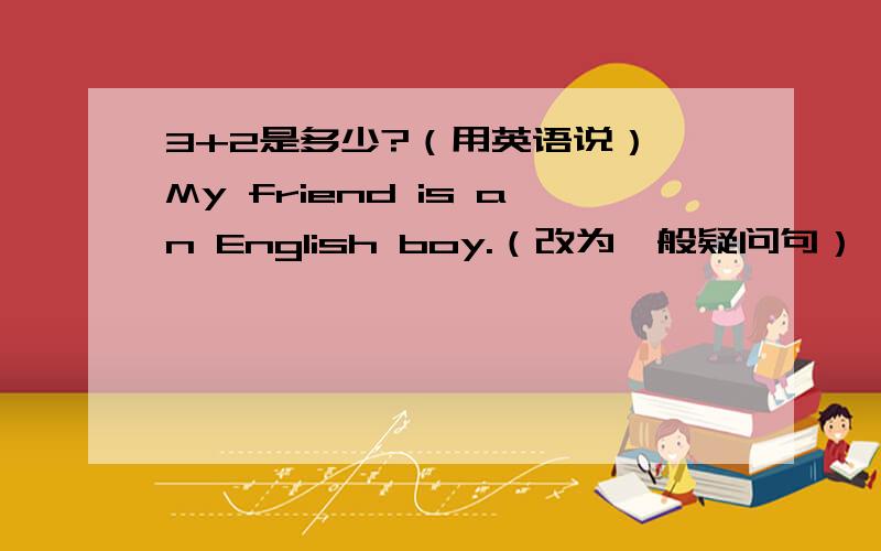 3+2是多少?（用英语说） My friend is an English boy.（改为一般疑问句）
