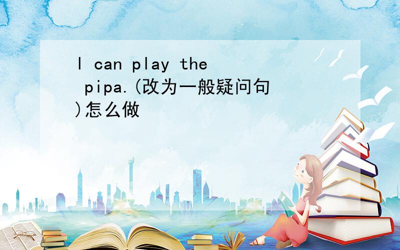 l can play the pipa.(改为一般疑问句)怎么做