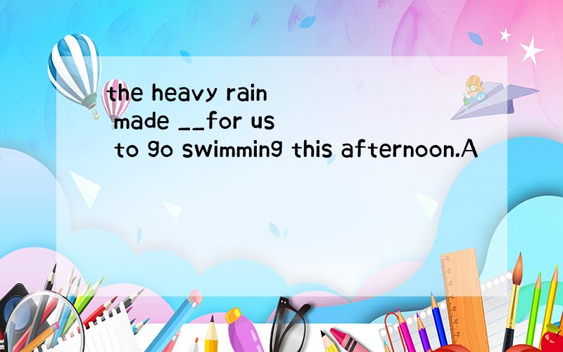 the heavy rain made __for us to go swimming this afternoon.A