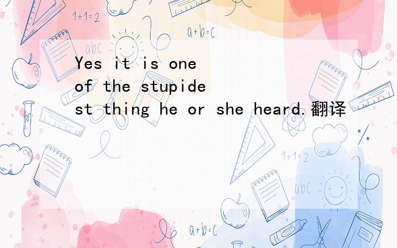 Yes it is one of the stupidest thing he or she heard.翻译