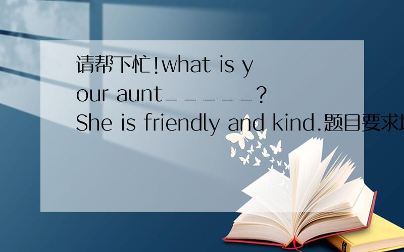 请帮下忙!what is your aunt_____?She is friendly and kind.题目要求填适当