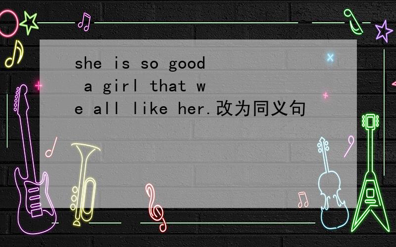 she is so good a girl that we all like her.改为同义句