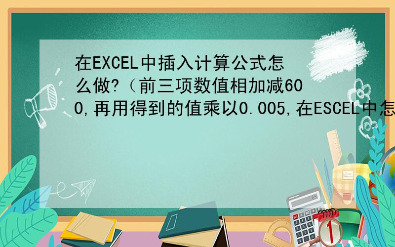在EXCEL中插入计算公式怎么做?（前三项数值相加减600,再用得到的值乘以0.005,在ESCEL中怎么编写公式?）