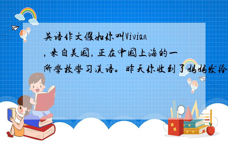 英语作文假如你叫Vivian，来自美国，正在中国上海的一所学校学习汉语。昨天你收到了妈妈发给你的电子邮件，她想了解你最近
