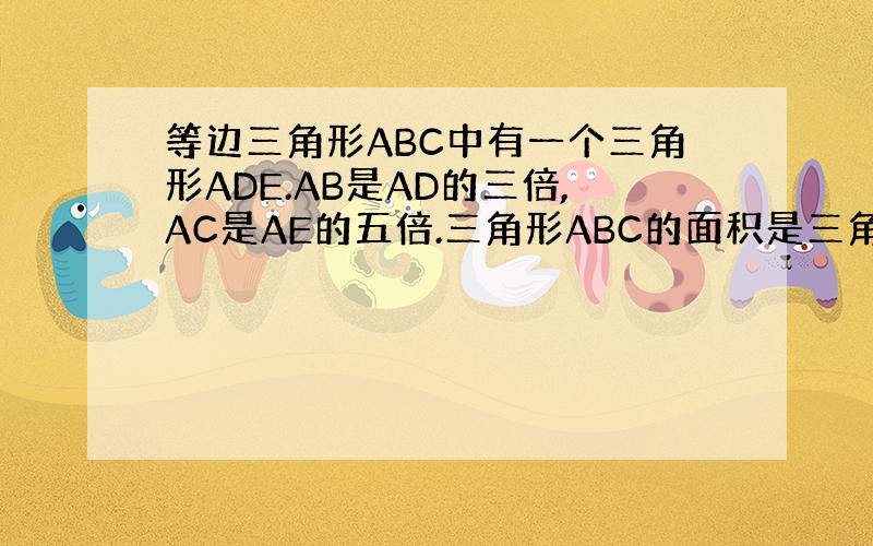 等边三角形ABC中有一个三角形ADE.AB是AD的三倍,AC是AE的五倍.三角形ABC的面积是三角形ADE面积的多少倍