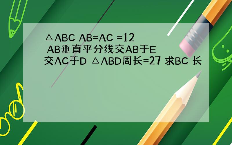 △ABC AB=AC =12 AB垂直平分线交AB于E 交AC于D △ABD周长=27 求BC 长