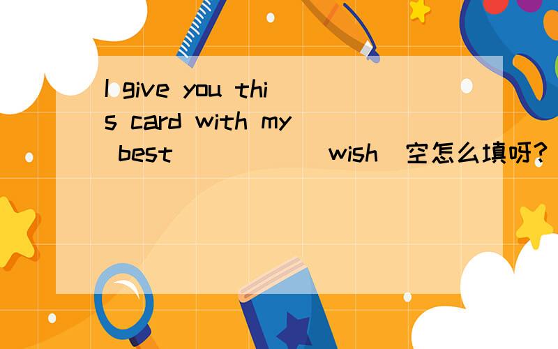 I give you this card with my best_____(wish)空怎么填呀?