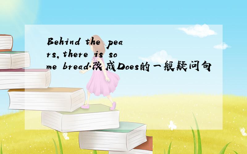 Behind the pears,there is some bread.改成Does的一般疑问句