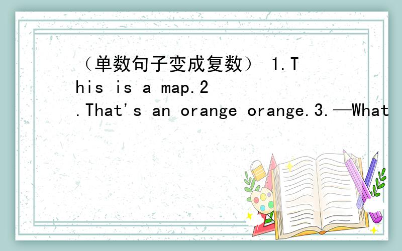 （单数句子变成复数） 1.This is a map.2.That's an orange orange.3.—What