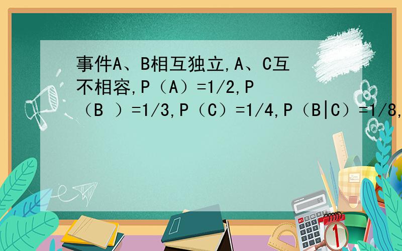 事件A、B相互独立,A、C互不相容,P（A）=1/2,P（B ）=1/3,P（C）=1/4,P（B|C）=1/8,求P（