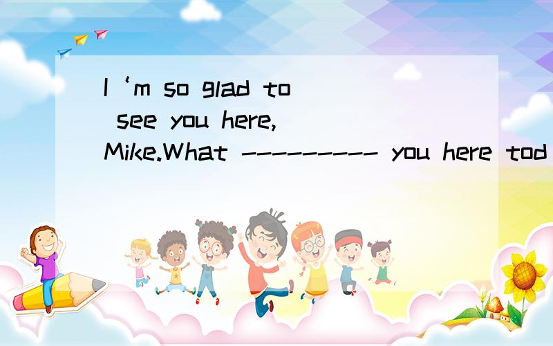 I‘m so glad to see you here,Mike.What --------- you here tod
