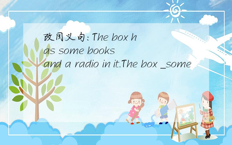 改同义句：The box has some books and a radio in it.The box ＿some