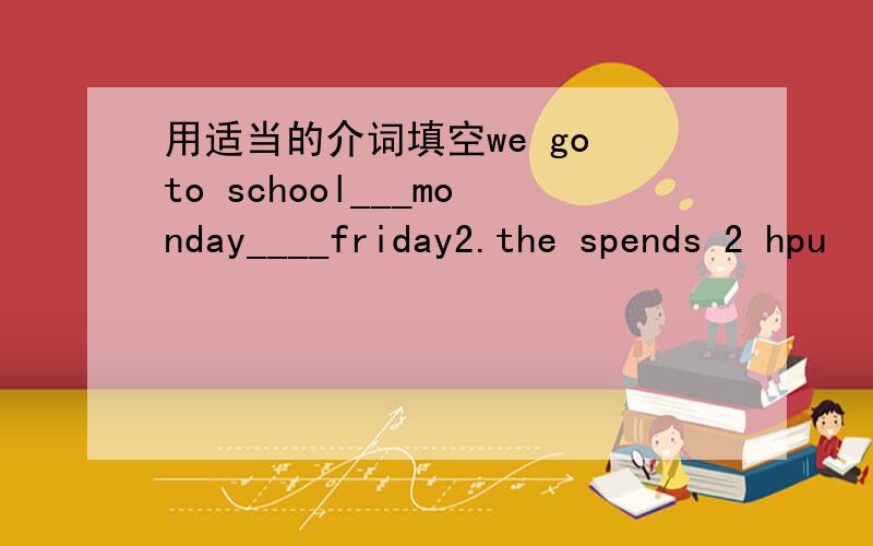 用适当的介词填空we go to school___monday____friday2.the spends 2 hpu