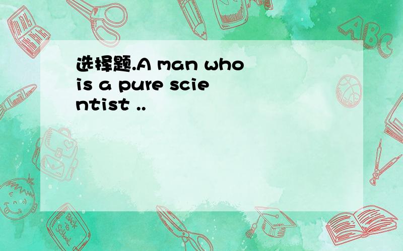 选择题.A man who is a pure scientist ..