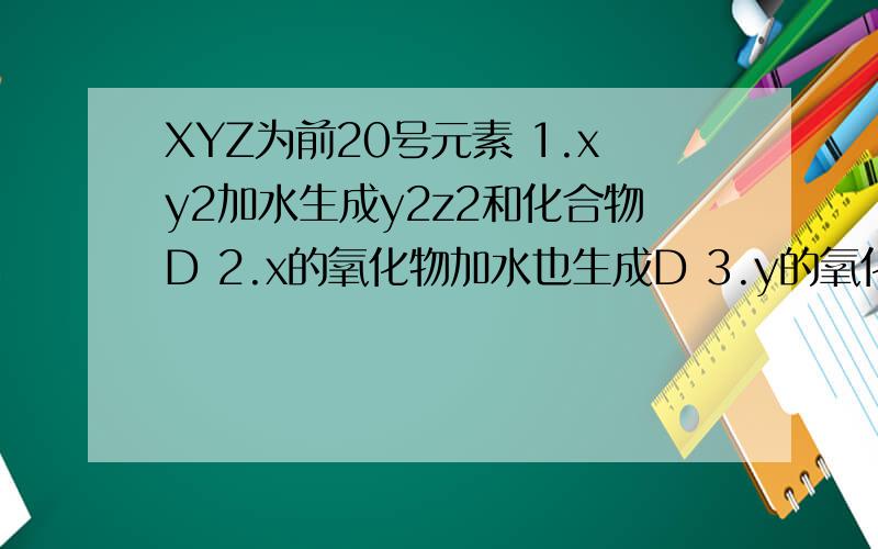 XYZ为前20号元素 1.xy2加水生成y2z2和化合物D 2.x的氧化物加水也生成D 3.y的氧化物有两种 则xyz为