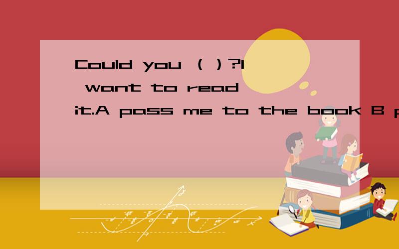 Could you （）?I want to read it.A pass me to the book B pass