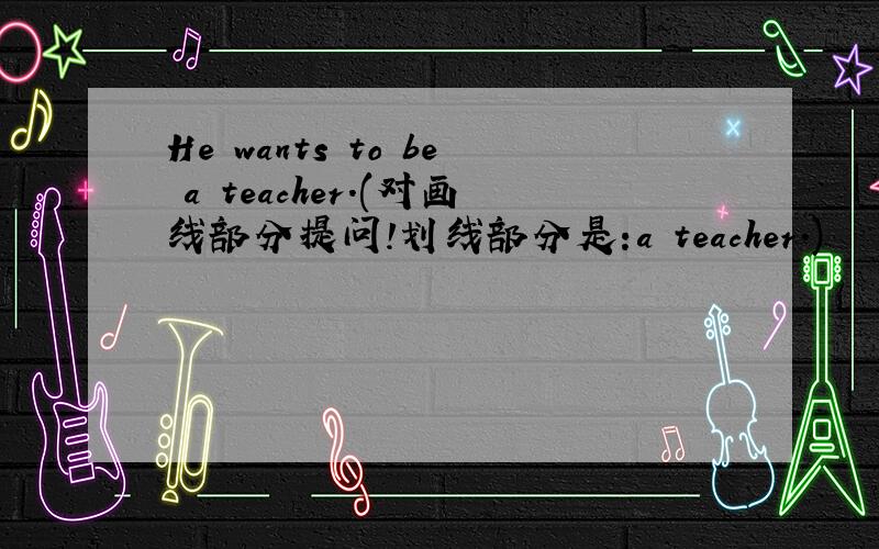He wants to be a teacher.(对画线部分提问!划线部分是:a teacher.)