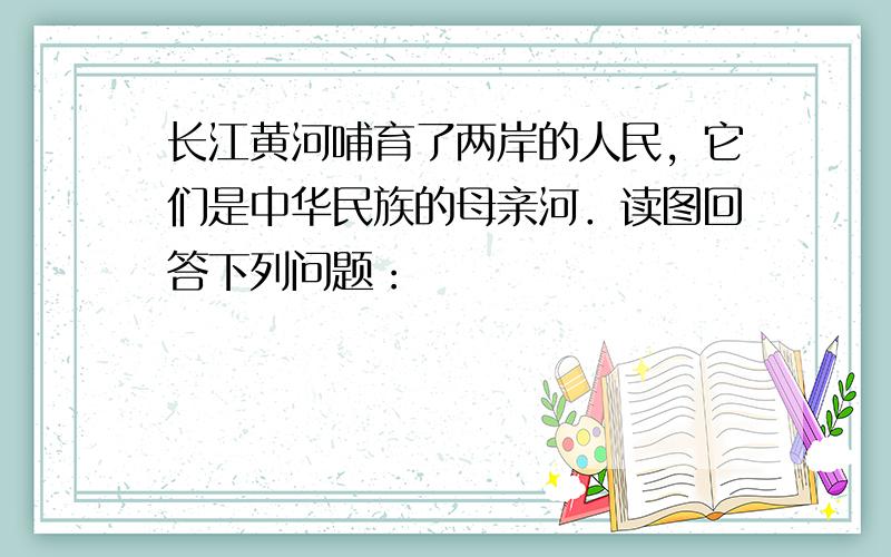 长江黄河哺育了两岸的人民，它们是中华民族的母亲河．读图回答下列问题：