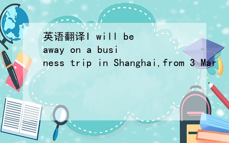英语翻译I will be away on a business trip in Shanghai,from 3 Mar