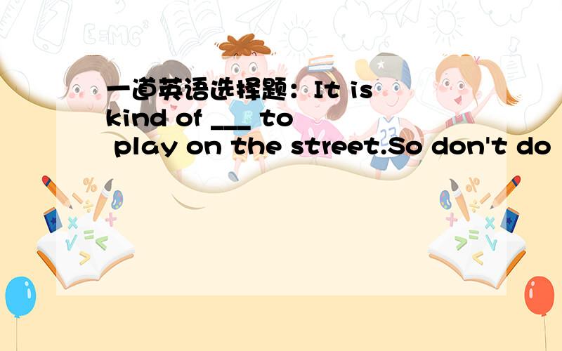 一道英语选择题：It is kind of ___ to play on the street.So don't do