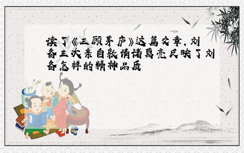 读了《三顾茅庐》这篇文章,刘备三次亲自敦请诸葛亮反映了刘备怎样的精神品质