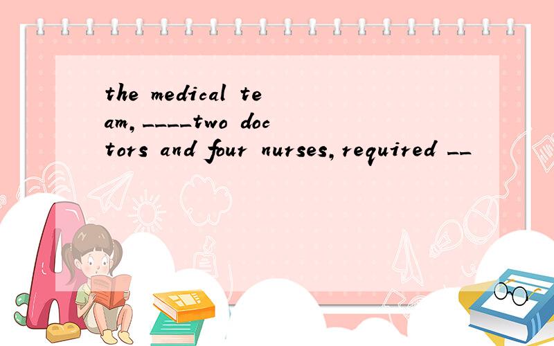 the medical team,____two doctors and four nurses,required __