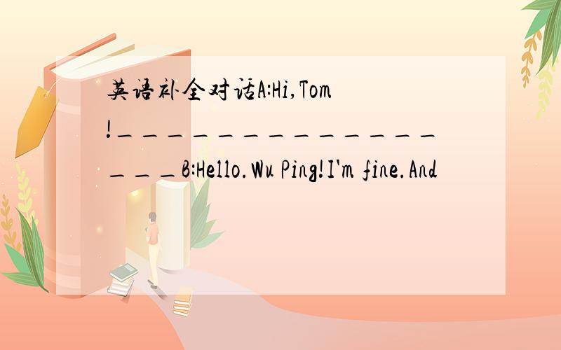 英语补全对话A:Hi,Tom!________________B:Hello.Wu Ping!I'm fine.And