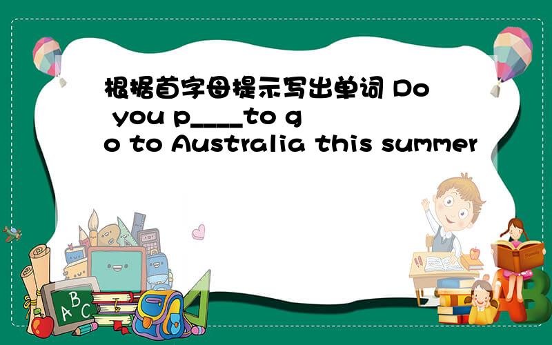根据首字母提示写出单词 Do you p____to go to Australia this summer