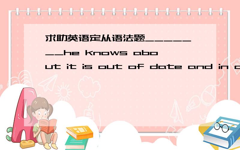 求助英语定从语法题_______he knows about it is out of date and in accu