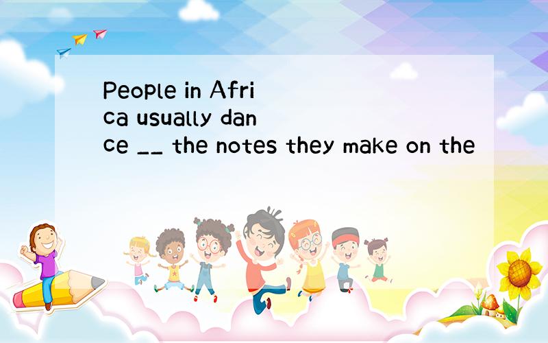 People in Africa usually dance __ the notes they make on the