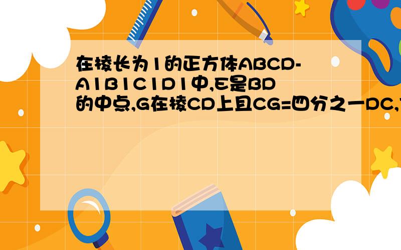 在棱长为1的正方体ABCD-A1B1C1D1中,E是BD的中点,G在棱CD上且CG=四分之一DC,F为C1G的中点,求E