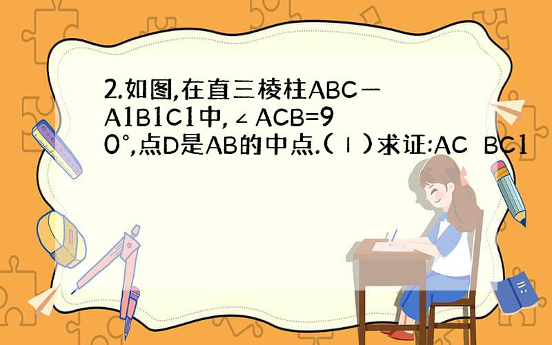 2.如图,在直三棱柱ABC—A1B1C1中,∠ACB=90°,点D是AB的中点.(Ⅰ)求证:AC⊥BC1