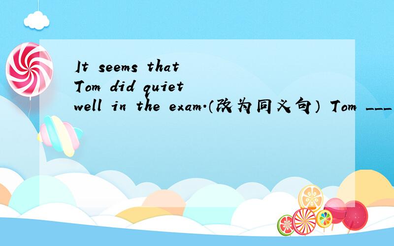 It seems that Tom did quiet well in the exam.（改为同义句） Tom ___