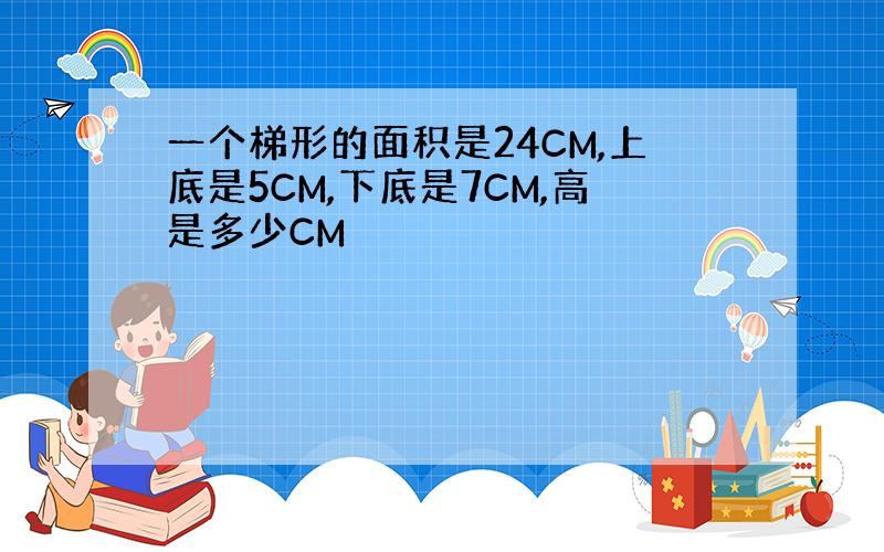 一个梯形的面积是24CM,上底是5CM,下底是7CM,高是多少CM