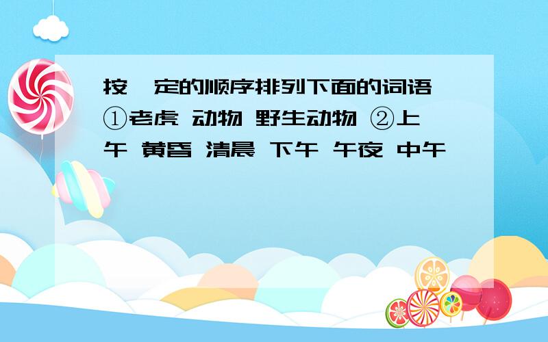 按一定的顺序排列下面的词语﹕①老虎 动物 野生动物 ②上午 黄昏 清晨 下午 午夜 中午