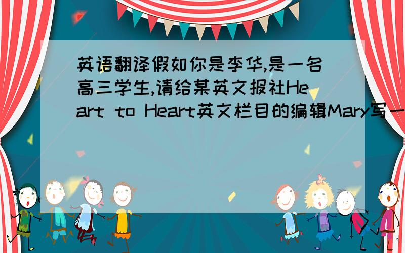 英语翻译假如你是李华,是一名高三学生,请给某英文报社Heart to Heart英文栏目的编辑Mary写一封信 内容：1
