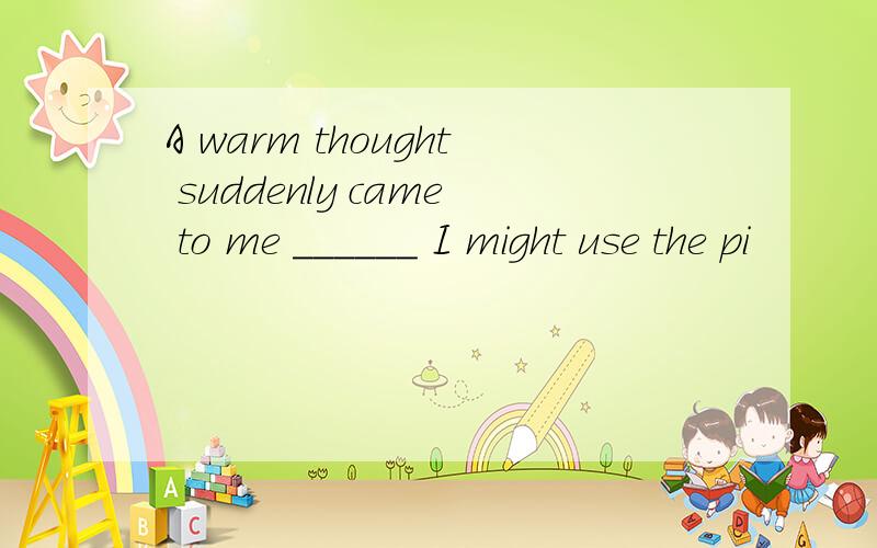 A warm thought suddenly came to me ______ I might use the pi