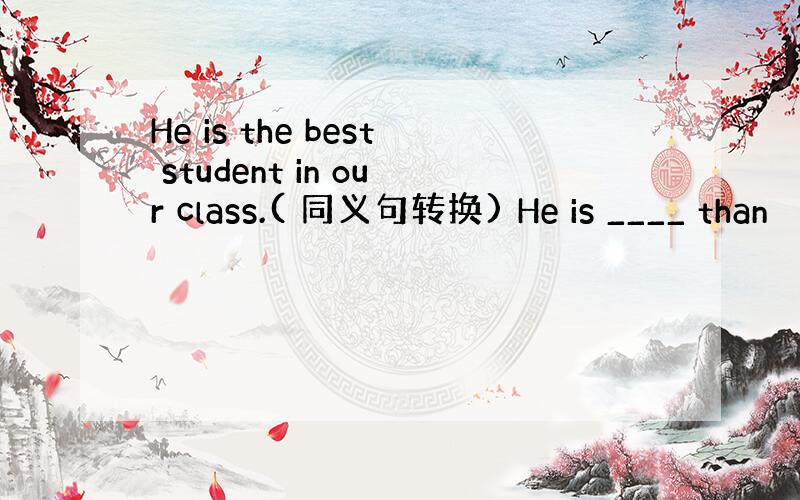 He is the best student in our class.( 同义句转换) He is ____ than