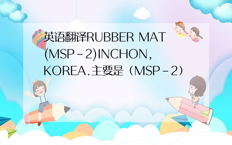 英语翻译RUBBER MAT(MSP-2)INCHON,KOREA.主要是（MSP-2）