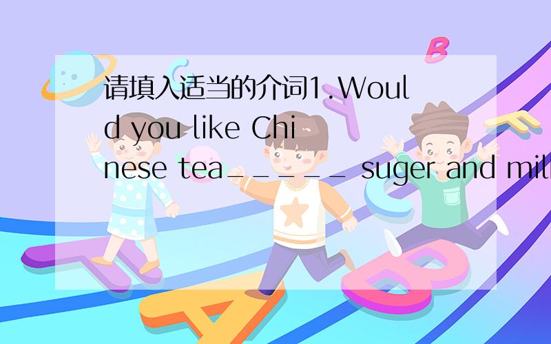 请填入适当的介词1.Would you like Chinese tea_____ suger and milk,Che
