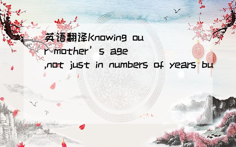 英语翻译Knowing our mother’s age,not just in numbers of years bu