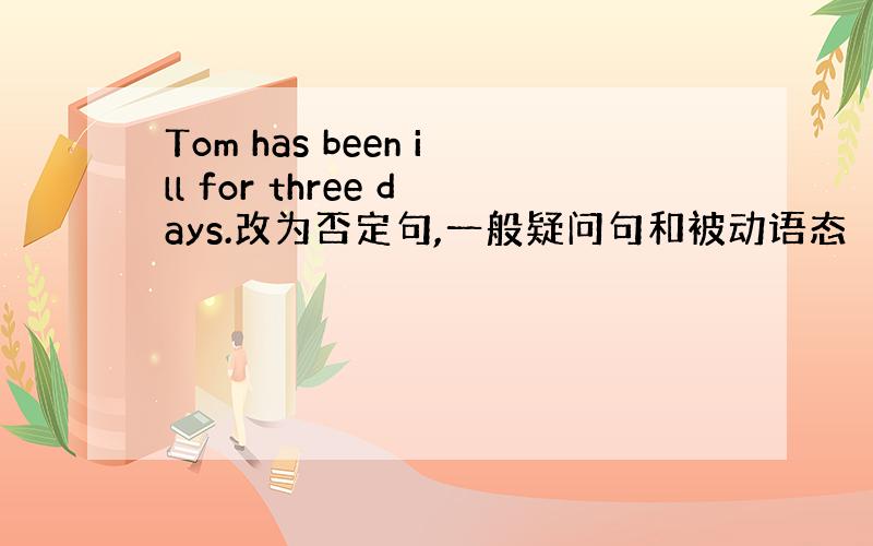 Tom has been ill for three days.改为否定句,一般疑问句和被动语态