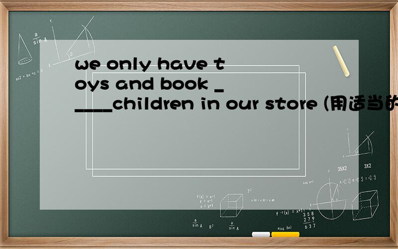 we only have toys and book _____children in our store (用适当的介