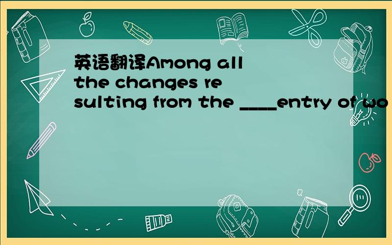 英语翻译Among all the changes resulting from the ____entry of wo