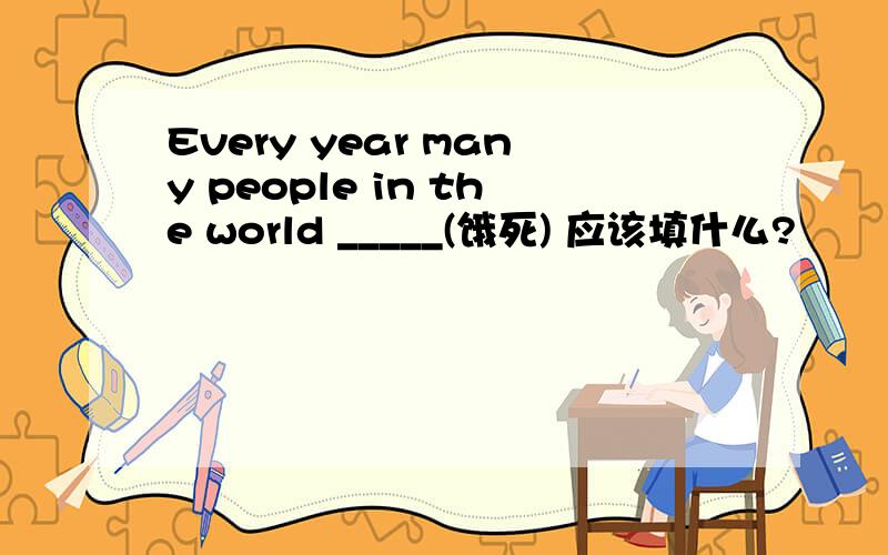 Every year many people in the world _____(饿死) 应该填什么?