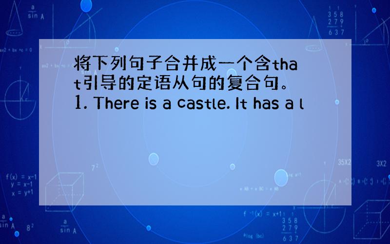 将下列句子合并成一个含that引导的定语从句的复合句。 1. There is a castle. It has a l