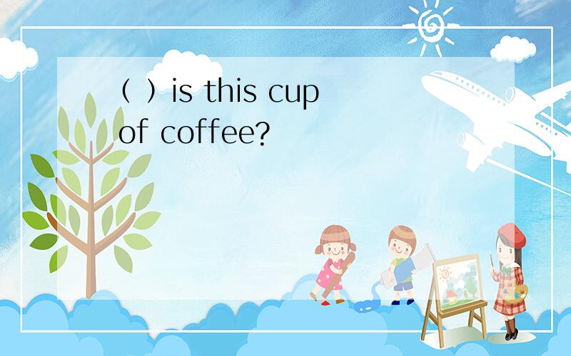 （ ）is this cup of coffee?