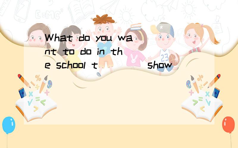 What do you want to do in the school t____ show